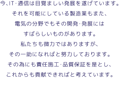 今、IT・通信は目覚ましい発展を遂げています。それを可能にしている製造業もまた、電気の分野でもその開発・発展にはすばらしいものがあります。私たちも微力ではありますが、その一助になればと努力しております。その為にも責任施工・品質保証を是とし、これからも貢献できればと考えています。