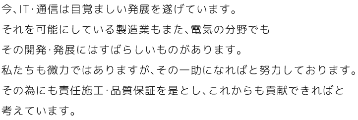 今、IT・通信は目覚ましい発展を遂げています。それを可能にしている製造業もまた、電気の分野でもその開発・発展にはすばらしいものがあります。私たちも微力ではありますが、その一助になればと努力しております。その為にも責任施工・品質保証を是とし、これからも貢献できればと考えています。